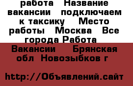 работа › Название вакансии ­ подключаем к таксику  › Место работы ­ Москва - Все города Работа » Вакансии   . Брянская обл.,Новозыбков г.